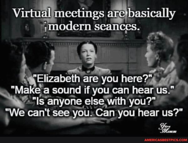 Virtual meetings {basically modern Seances.
"Flizabelh: are you here?
Make a sound if you can hear us." anyone, else with 'you?"
"We can't see see you: Can you hear us?"