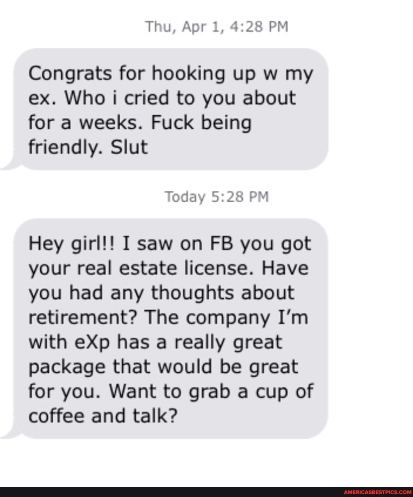 Thu, Apr 1, PM
Congrats for hooking up w my ex. Who i cried to you about for a weeks. Fuck being friendly. Slut
Today PM
Hey girl!! I saw on FB you got your real estate license. Have you had any thoughts about retirement? The company I'm with eXp has a really great package that would be great for you. Want to grab a cup of coffee and talk?