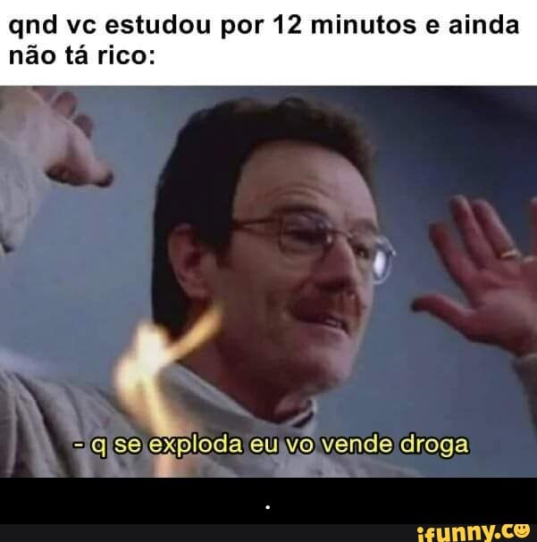 nd vc estudou por 12 minutos e ainda não tá rico:
-qse eu vo vende droga - .