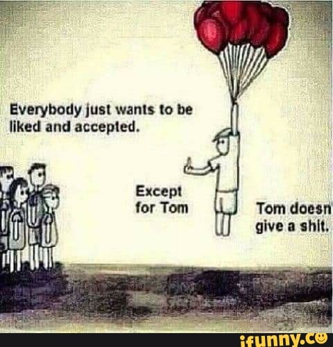 Everybody just wants to be liked and accepted.
Except for Tom Tom doesn give a shit,