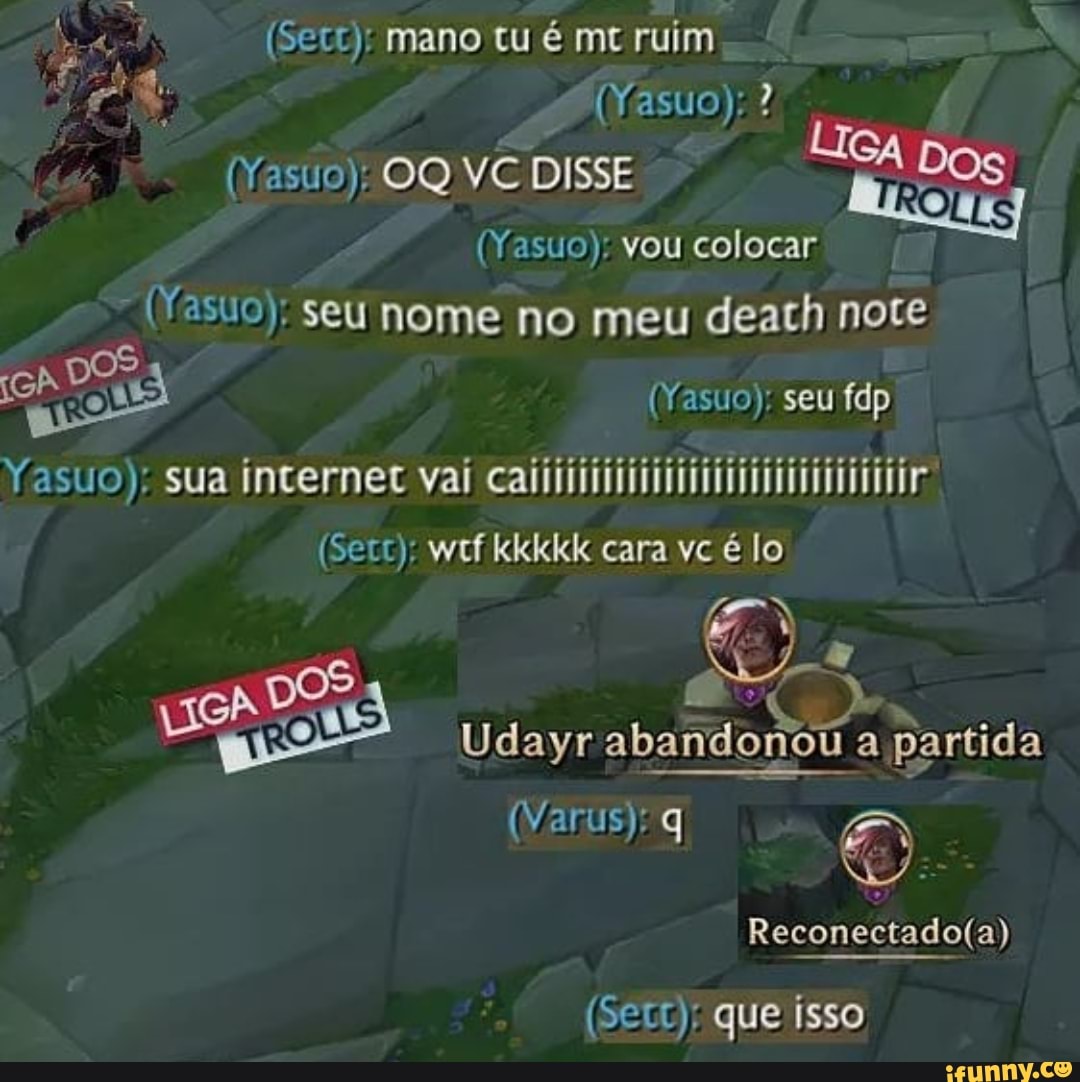 (Sec): mano tu é mt ruim
(Yasuo):?
(Yasuo); OQ VC DISSE
(Yasuo); vou colocar
"(Yasuo); seu nome no meu death note
seu
Yesuo): sua incernee val
(Sec); wtf kkkkk cara vc é lo
EN
Udayr abandonou aI partida
(Varus); q
(Setc): que isso