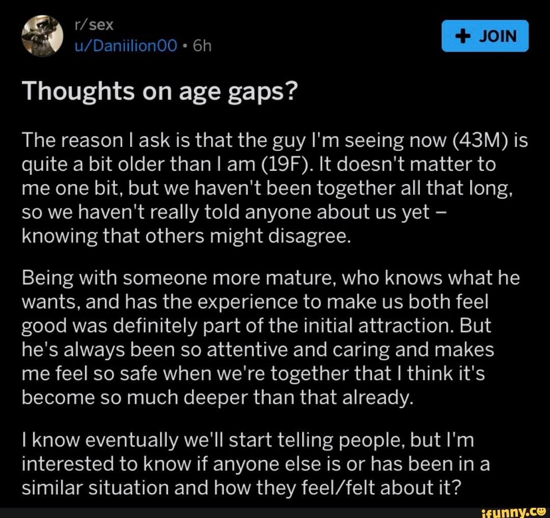 Thoughts on age gaps?
The reason I ask is that the guy I'm seeing now (43M) is
quite a bit older than I am (19F). It doesn't matter to
me one bit, but we haven't been together all that long,
so we haven't really told anyone about us yet knowing that others might disagree.
Being with someone more mature, who knows what he
wants, and has the experience to make us both feel
good was definitely part of the initial attraction. But
he's always been so attentive and caring and makes
me feel so safe when we're together that I think it's
become so much deeper than that already.
I know eventually we'll start telling people, but I'm
interested to know if anyone else is or has been ina
similar situation and how they feel/felt about it?
