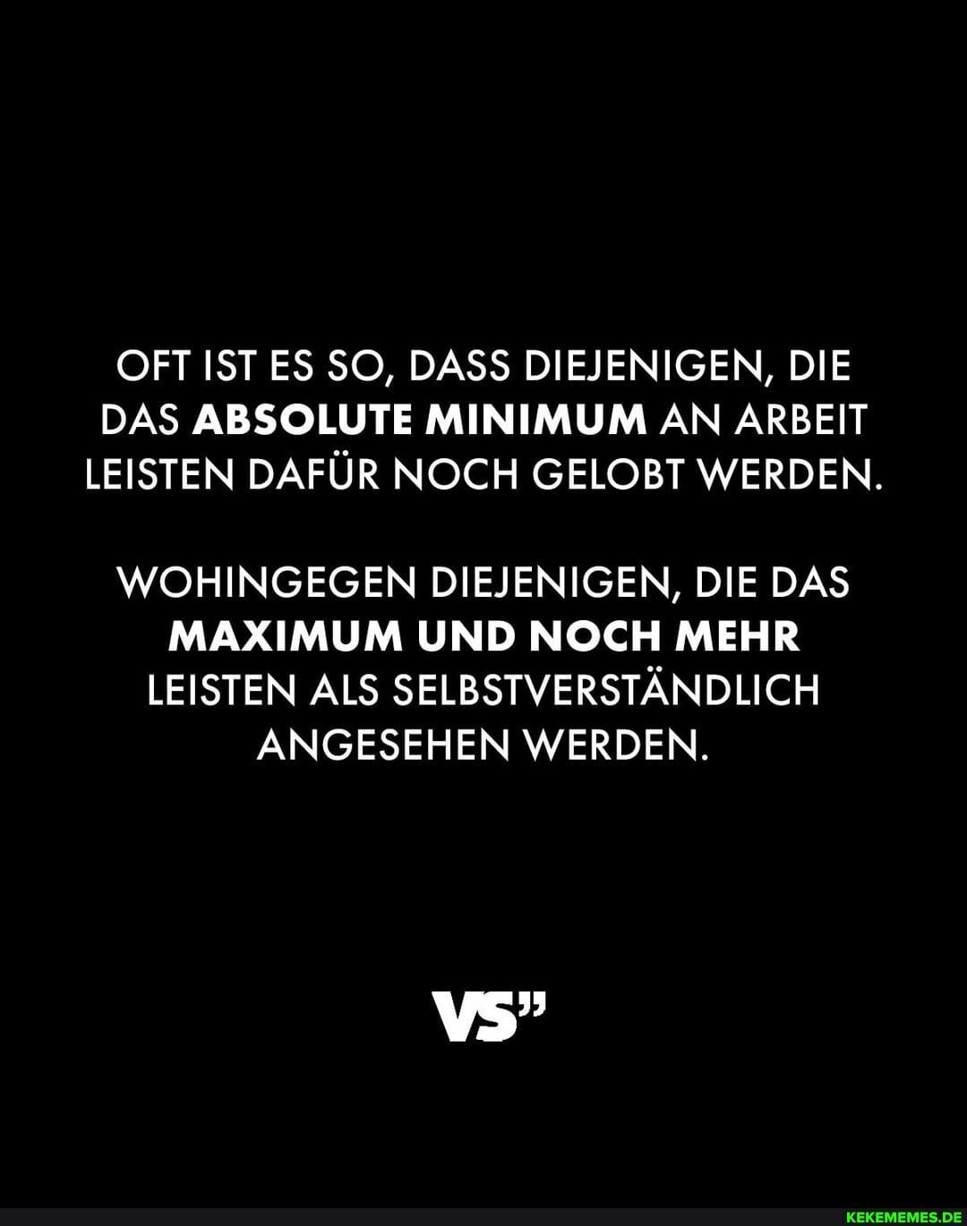 OFT IST ES SO, DASS DIEJENIGEN, DIE DAS ABSOLUTE MINIMUM AN ARBEIT LEISTEN DAFÜR NOCH GELOBT WERDEN.
WOHINGEGEN DIEJENIGEN, DIE DAS MAXIMUM UND NOCH MEHR LEISTEN ALS SELBSTVERSTÄNDLICH ANGESEHEN WERDEN.