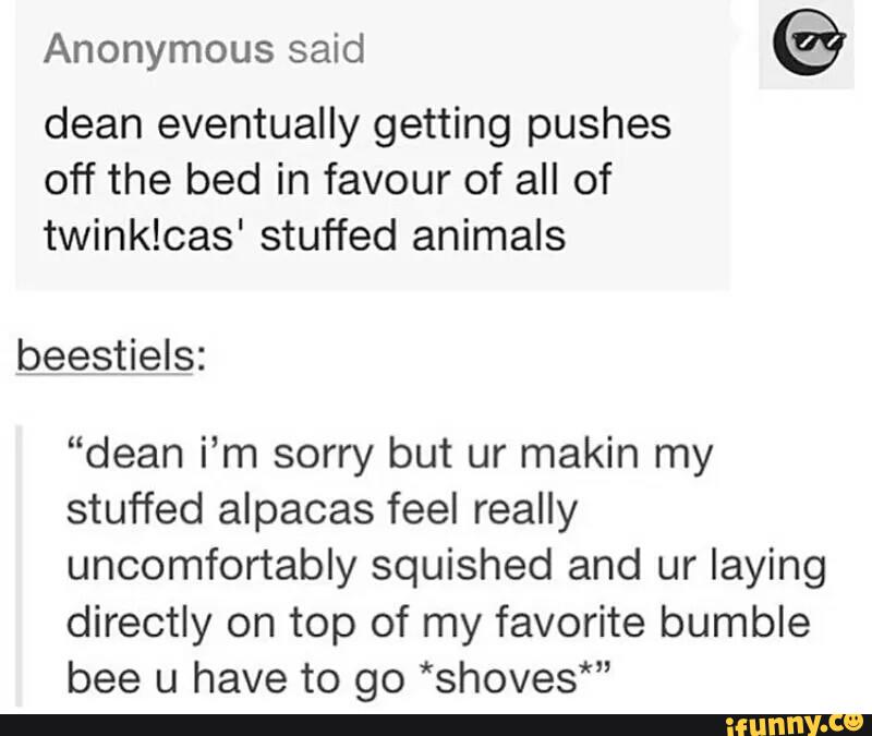 Anonymous
©
dean eventually getting pushes
off the bed in favour of all of
twinklcas' stuffed animals
beestiels:
“dean i’m sorry but ur makin my
stuffed alpacas feel really
uncomfortably squished and ur laying
directly on top of my favorite bumble
bee u have to go *shoves*"