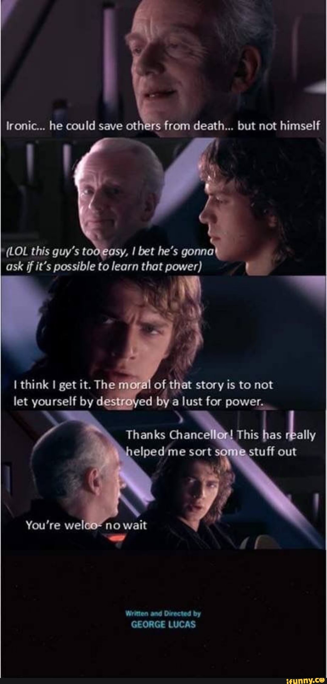lronic... he could save ot from death... but not himself
(LOL this guy's t sy, I bet he's gonna ask if it's possible to learn that power)
of that story is to not
think I get it. The let yourself by ed a for power.
let yourself by
You're weleo wait
Written and Directed by
GEORGE LUCAS