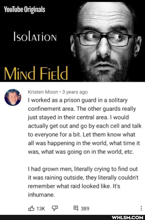 YouTube Originals
Isolation
Mind Field
O I worked Kristen as a years prison guard age in a solitary
confinement area. The other guards really just stayed in their central area. I would actually get out and go by each cell and talk
to everyone for a bit. Let them know what all was happening in the world, what time it was, what was going on in the world, etc
I had grown men, literally crying to find out it was raining outside, they literally couldn't remember what raid looked like. It's inhumane
513K &