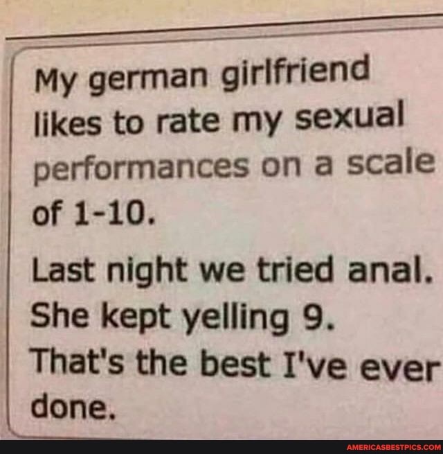 My german girlfriend likes to rate my sexual performances on a scale of 1-10.
Last night we tried anal.
She kept yelling 9.
That's the best I've ever
I done.