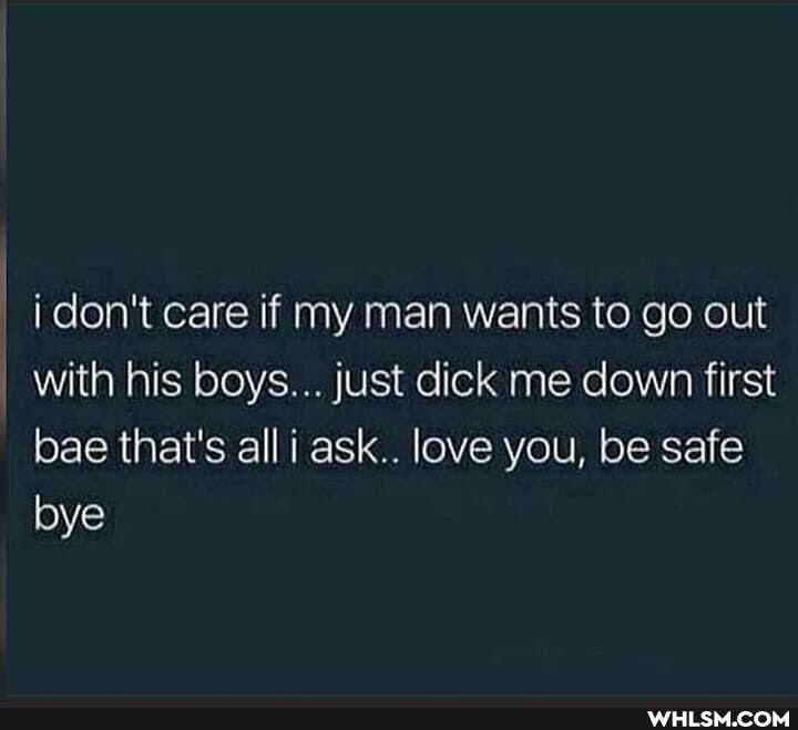 don't care if my man wants to go out
I with his boys... just dick me down first bae that's alli ask.. love you, be safe bye