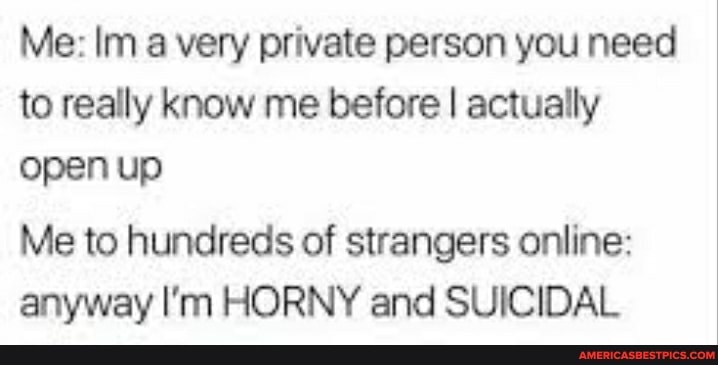 Me: a very private person you need to really know me before I actually open up
Me to hundreds of strangers online: anyway I'm HORNY and SUICIDAL