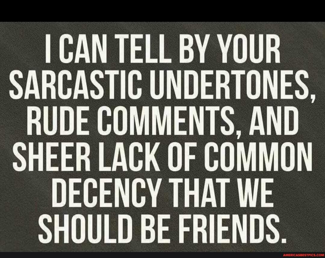 I CAN TELL BY YOUR SARCASTIC UNDERTONES,
RUDE COMMENTS, AND SHEER LACK OF COMMON DECENCY THAT WE SHOULD BE FRIENDS.