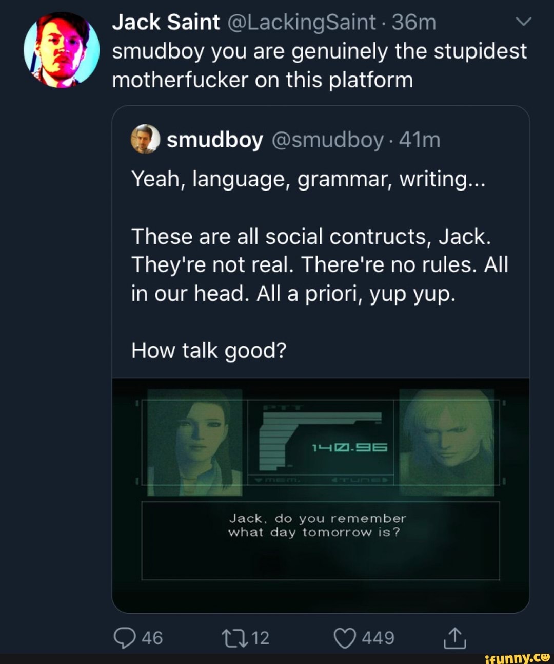 Jack Saint @LackingSaint (E) smudboy you are genuinely the stupidest
motherfucker on this platform
a smudboy @smudboy Yeah, language, grammar, writing...
These are all social contructs, Jack.
They're not real. There're no rules. All
in our head. All a priori, yup yup.
How talk good?