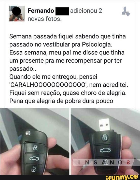 Fernando adicionou 2
novas fotos.
Semana passada fiquei sabendo que tinha passado no vestibular pra Psicologia.
Essa semana, meu pai me disse que tinha um presente pra me recompensar por ter passado..
Quando ele me entregou, pensei
'CARALHO00000000000/, nem acreditei.
Fiquei sem reação, quase choro de alegria.
Pena que alegria de pobre dura pouco