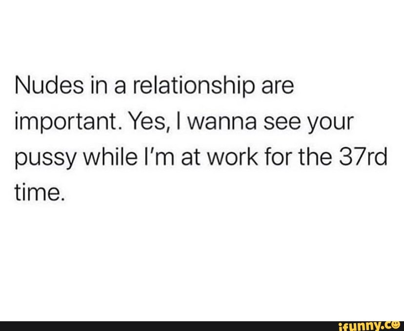 Nudes in a relationship are important. Yes, I wanna see your pussy while I'm at work for the 37rd time.