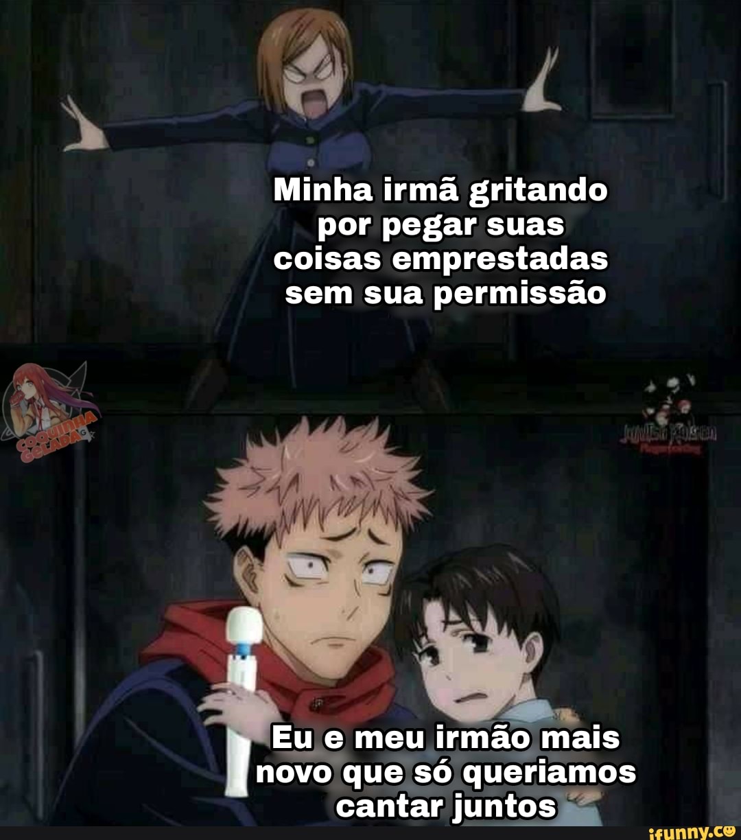 Minha irmã gritando por pegar suas coisas emprestadas sem sua permissão
Eu e meu irmão mais novo que só queriamos cantar juntos
