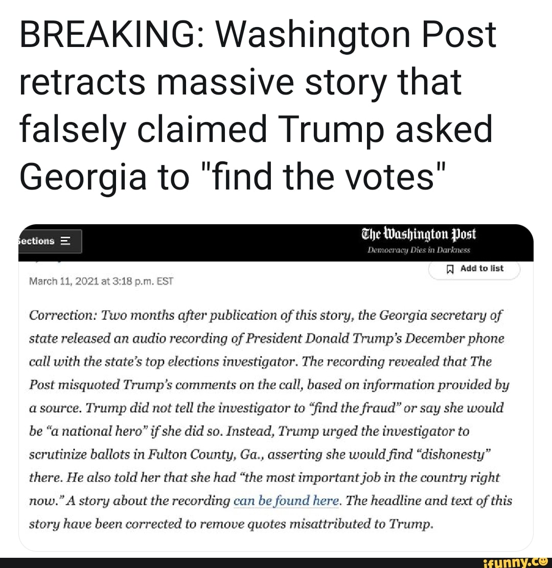 BREAKING: Washington Post retracts massive story that falsely claimed Trump asked
Georgia to "find the votes"
The Washington Post
Add to list
March 11, 2021 at p.m. EST Correction: Two months after publication of this story, the Georgia secretary of state released an audio recording of President Donald Trump's December phone call with the state's top elections investigator. The recording revealed that The
Post misquoted Trump's comments on the call, based on information provided by source. Trump did not tell the investigator to "find the fraud" or say she would be "a national hero" if she did so. Instead, Trump urged the investigator to scrutinize ballots in Fulton County, Ga., asserting she would find "dishonesty" there. He also told her that she had "the most important job in the country right now." A story about the recording can be found here. The headline and text of this
story have been corrected to remove quotes misattributed to Trump.