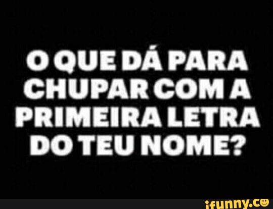 O QUE DÁ PARA
CHUPARCOM A
PRIMEIRA LETRA
DO TEU NOME?
