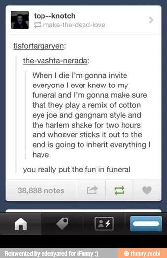 E top--knotch
When I die I'm gonna invite
everyone I ever knew to my
funeral and I'm gonna make sure
that they play a remix of cotton
eye joe and gangnam style and
the harlem shake for two hours
and whoever sticks it out to the
end is going to inherit everything I
have
you really put the fun in funeral