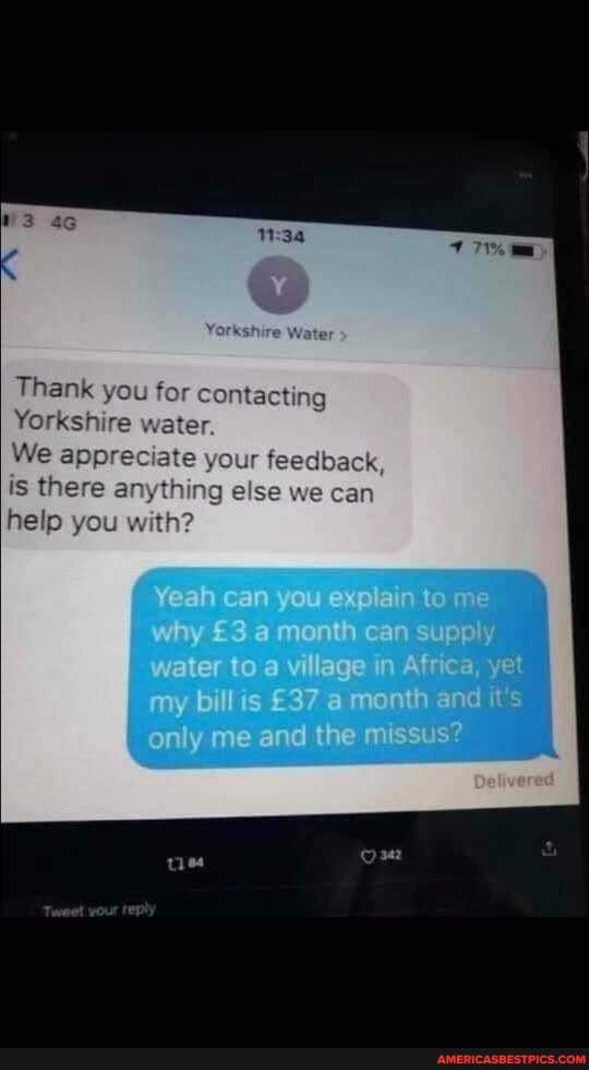 Thank you for contacting
Yorkshire water.
We appreciate y
is there
help you
Yeah can you explain to me why a month can supply water toa village in Africa
yet
my billis a month and it
only me and the missus?