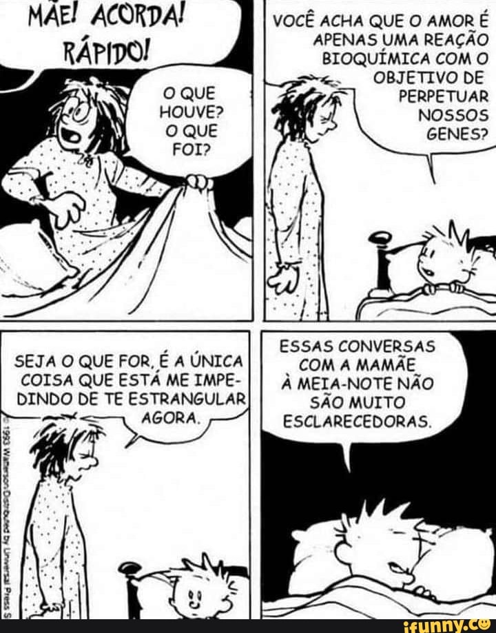 MAE! ACORDA!
VOCÊ ACHA QUE O AMOR É APENAS UMA REAÇÃO BIOQUÍMICA COM O OBJETIVO DE PERPETUAR Nossos
GENES?
OQUE
HOuvE?
ESSAS CONVERSAS SEJA O QUE FOR, E A ÚNICA COM A MAMÃE
COISA QUE ESTÁ ME IMPE- À MEIA-NOTE NÃO DINDO DE TE ESTRANGULAR SÃO MUITO AGORA. ESCLARECEDORAS.