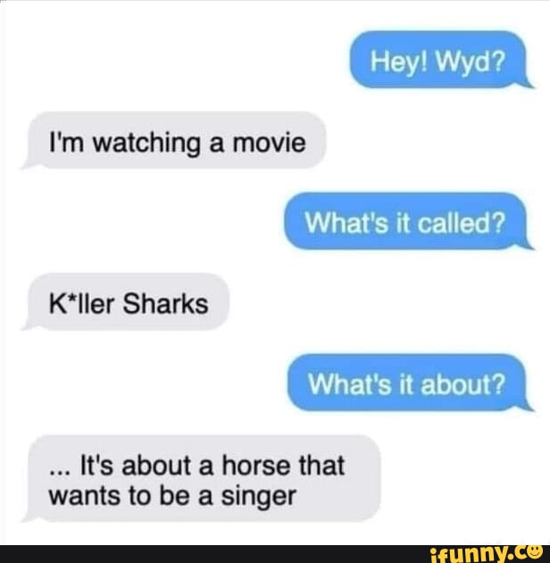 Hey! Wyd? I'm watching a movie What's it called? Keller Sharks What's it about? It's about a horse that wants to be a singer