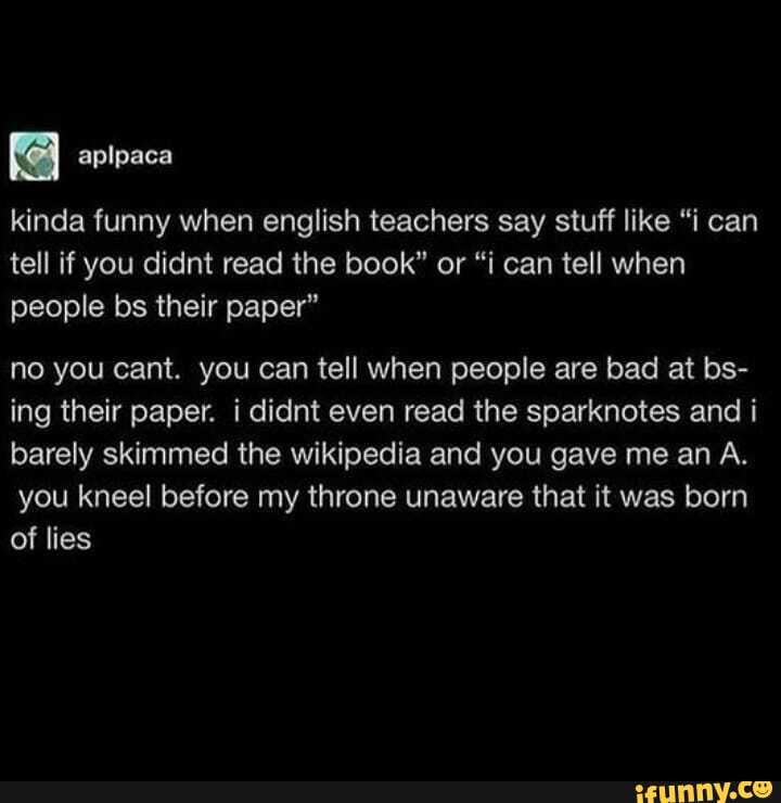 kinda funny when english teachers say stuff like "i can tell if you didnt read the book" or "i can tell when people bs their paper"
no you cant. you can tell when people are bad at bs- ing their paper. i didnt even read the sparknotes and i barely skimmed the wikipedia and you gave me an A.
you kneel before my throne unaware that it was born of lies