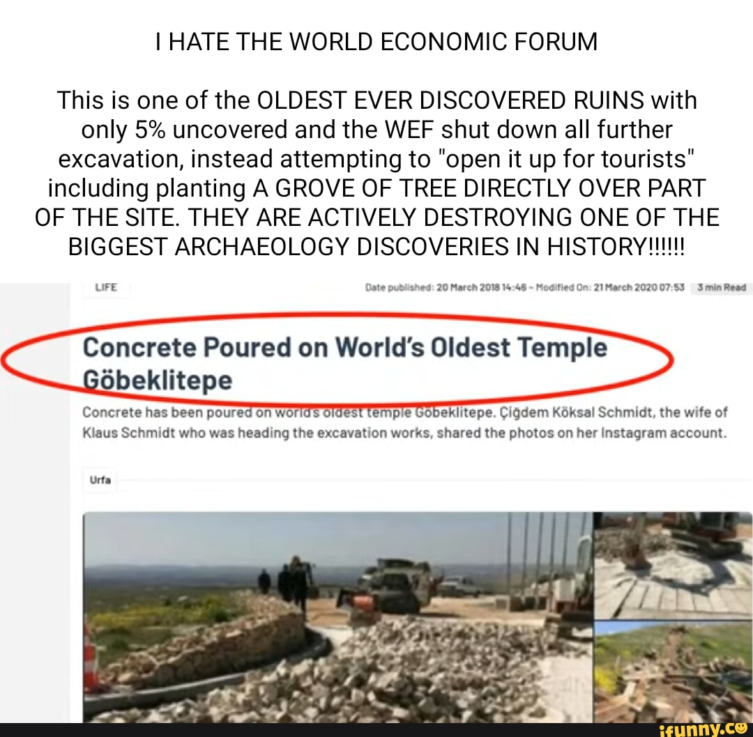 I HATE THE WORLD ECONOMIC FORUM This is one of the OLDEST EVER DISCOVERED RUINS with only 5% uncovered and the WEF shut down all further excavation, instead attempting to "open it up for tourists" including planting A GROVE OF TREE DIRECTLY OVER PART OF THE SITE. THEY ARE ACTIVELY DESTROYING ONE OF THE LiFE Date published: 20 March 2018 Modified On: 21 March 2020 Smin Read Concrete Poured on World's Oldest Temple obeklitepe Concrete has been poured on worlds oldest temple Gobeklitepe. Cigdem Koksal Schmidt, the wife of Klaus Schmidt who was heading the excavation works, shared the photos on her Instagram account. I Urta I