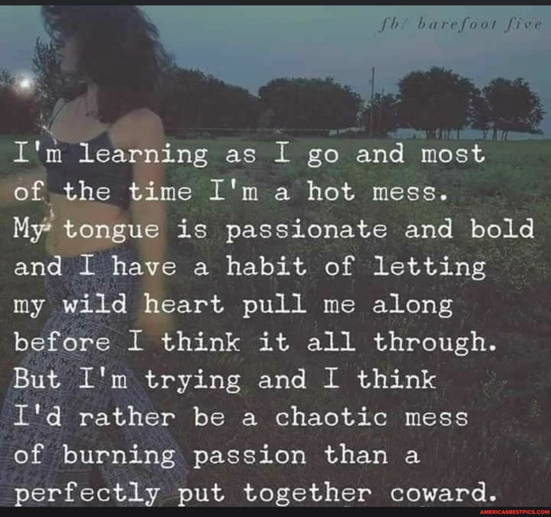 barefoot five
I'm learning as I go and most
of the time I'm a hot mess.
My* tongue is passionate and bold and I have a habit of letting my wild heart pull me along before I think it all through.
But I'm trying and I think
I'd rather be a chaotic mess
of burning passion than a perfectly put together coward.