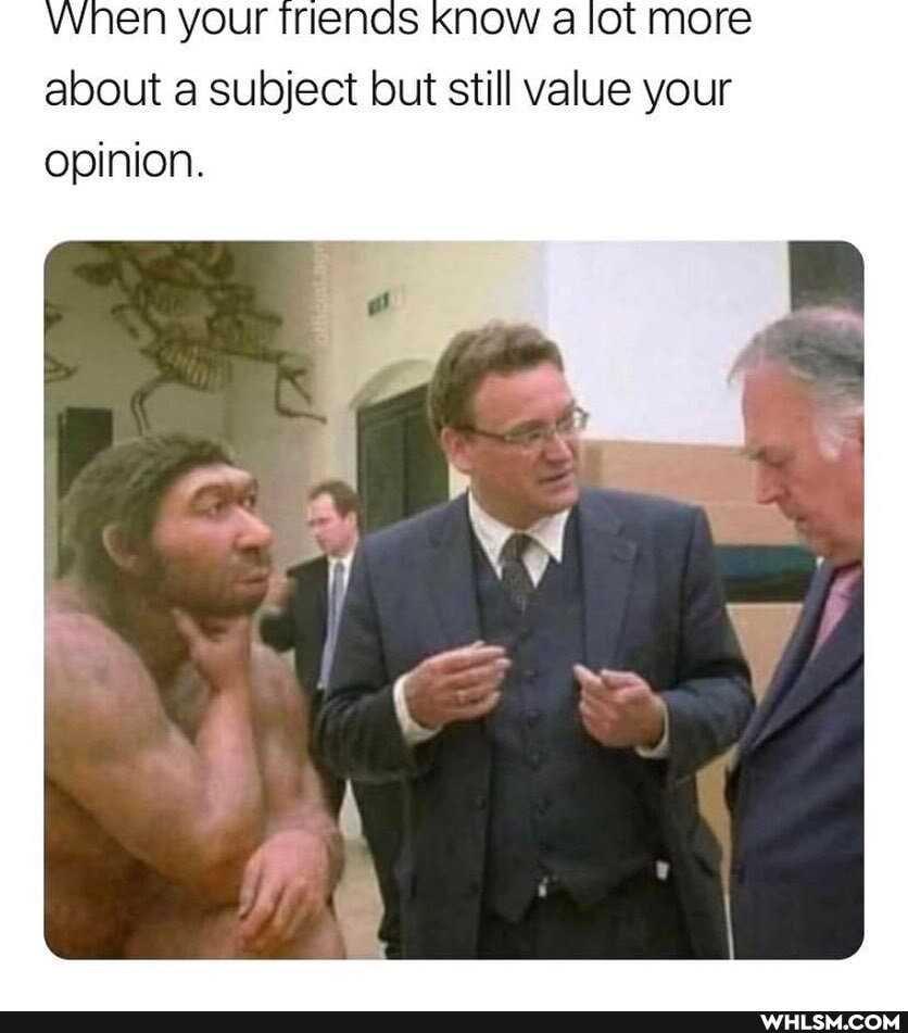 when your triends Know lot more about a subject but still value your opinion.