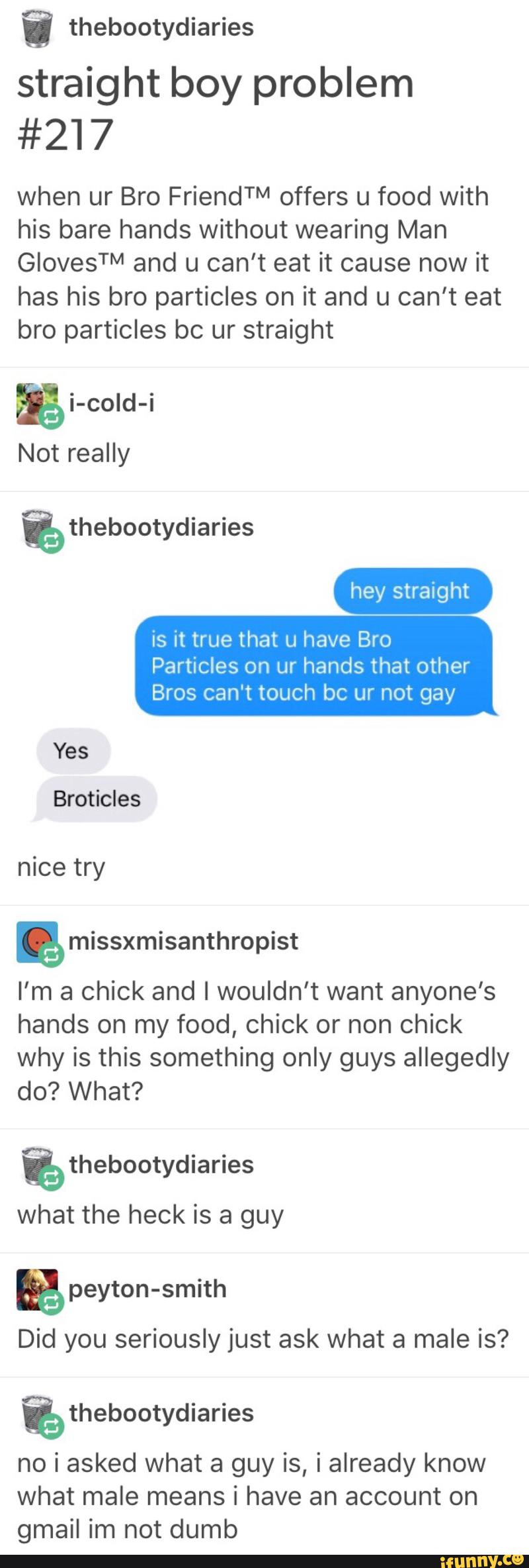 i thebootydiaries
straight boy problem
#217
when ur Bro FriendTM offers u food with
his bare hands without wearing Man
GlovesTM and u can't eat it cause now it
has his bro particles on it and u can't eat
bro particles bc ur straight
& i-coId-i
Not really
hey straight
is it true that u have Bro
Particles on ur hands that other
Bros can't touch bc ur not gay
Yes
Broticles
nice try
& missxmisanthropist
I’m a chick and I wouldn't want anyone's
hands on my food, chick or non chick
why is this something only guys allegedly