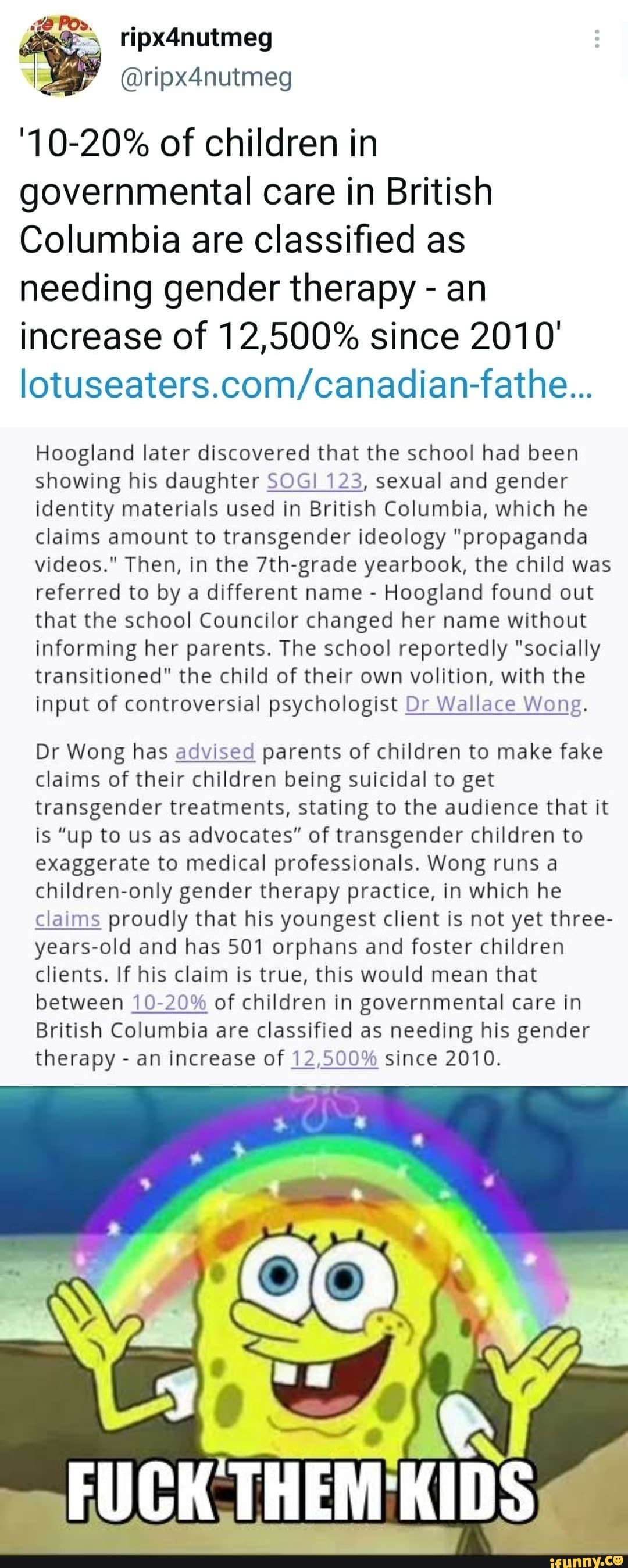ripx4nutmeg
'10-20% of children in governmental care in British
Columbia are classified as needing gender therapy - an increase of 12,500% since 2010'
Hoogland later discovered that the school had been showing his daughter SOGI 123, sexual and gender identity materials used in British Columbia, which he claims amount to transgender ideology "propaganda videos." Then, in the 7th-grade yearbook, the child was referred to by a different name - Hoogland found out that the school Councilor changed her name without informing her parents. The school reportedly "socially transitioned" the child of their own volition, with the input of controversial psychologist Dr Wallace Wong.
Dr Wong has advised parents of children to make fake claims of their children being suicidal to get transgender treatments, stating to the audience that it is "up to us as advocates" of transgender children to exaggerate to medical professionals. Wong runs a children-only gender therapy practice, in which he claims proudly that his youngest client is not yet three- years-old and has 501 orphans and foster children clients. If his claim is true, this would mean that between 10-20% of children in governmental care in
British Columbia are classified as needing his gender therapy - an increase of 12,500% since 2010.
FUCK THEM KIDS