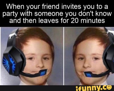 When your friend invites you to a
party with someone you don't know
and then leaves for 20 minutes