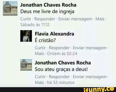 Jonathan Chaves Rocha
Deus me livre de ingreja
Curtir Responder Enviar mensagem Mais
FA Flavia Alexandra
É cristão?
Curtir
Mais
E Jonathan Chaves Rocha
Sou ateu graças a deus!
Curtir
Enviar mensagem
Enviar mensagem
Mais