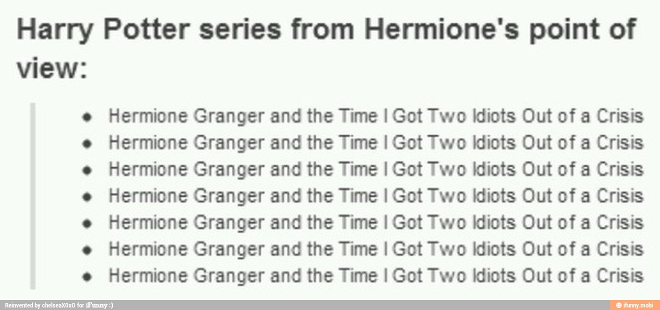Harry Potter series from Hermione's point of
view:
....o..... Hermione Granger and the Time I Got Two idiots Out of a Crisis
Hermione Granger and the Time I Got Two idiots Out of a Crisis
Hermione Granger and the Time I Got Two Idiots Out of a Crisis
Hermione Granger and the Time I Got Two idiots Out of a Crisis
Hermione Granger and the Time I Got Two idiots Out of a Crisis
Hermione Granger and the Time I Got Two idiots Out of a Crisis
Hermione Granger and the Time I Got Two Idiots Out of a Crisis