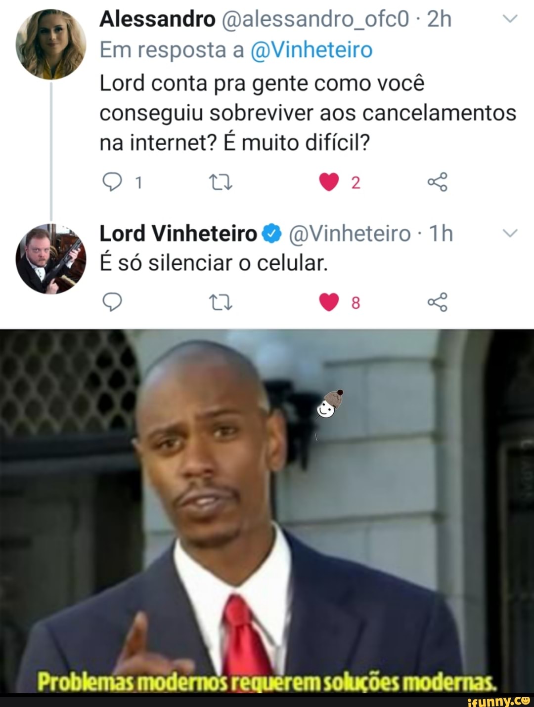 Alessandro (Dalessandro ofcO -
Em resposta a (DVinheteiro
Lord conta pra gente como você conseguiu sobreviver aos cancelamentos na internet? É muito difícil?
Q MA Lord Vinheteiro Vinheteiro -
É só silenciar o celular.
Problemas modernos requerem soluções modernas.