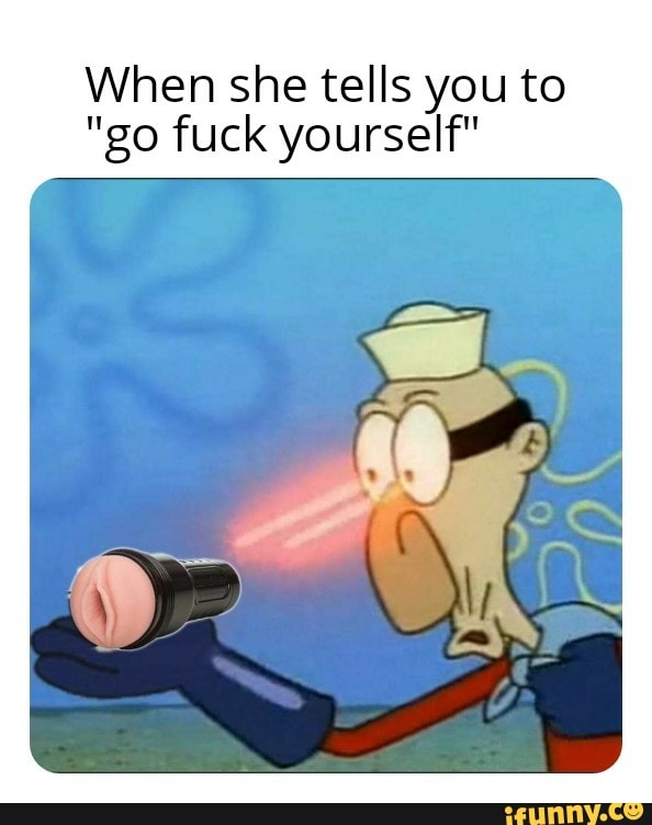 When she tells you to
"go fuck yourself"