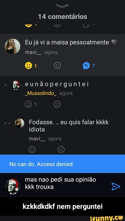 14 comentários
(3 Eu já vi a maisa pessoalmente ©
mavi agora
oH Fodasse. quis falar
idiota
mas nao pedi sua opinião
e
kkk trouxa
kzkkdkdkf nem perguntei - kzkkdkdkf nem perguntei