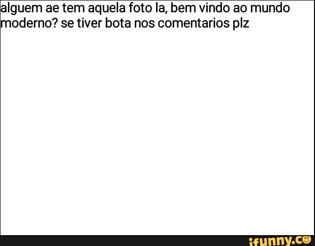 alguem ae tem aquela foto la, bem vindo ao mundo
moderno? se tiver bota nos comentarios plz