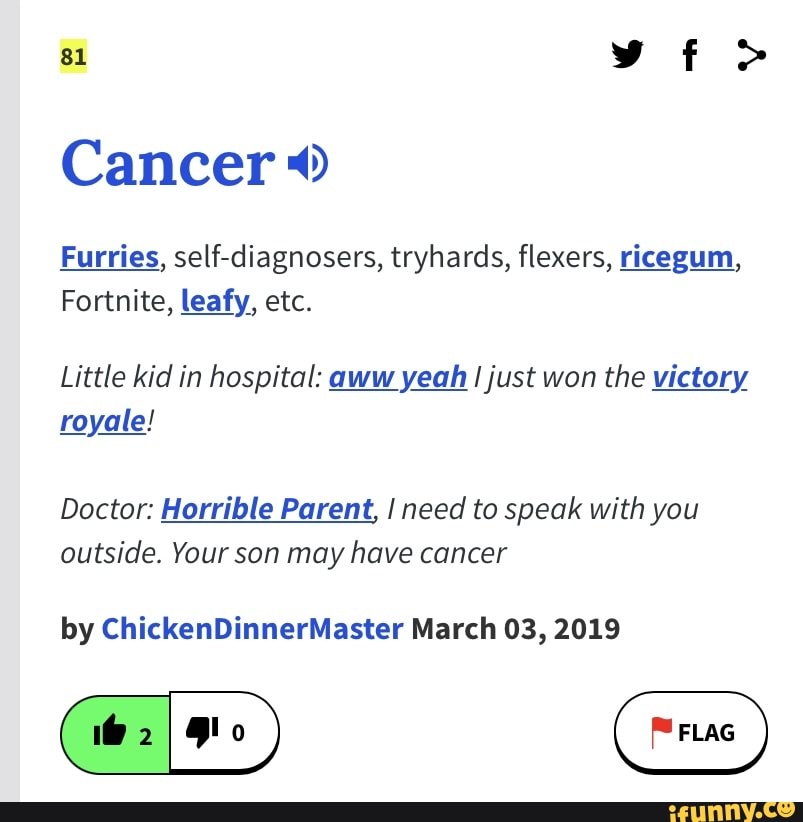 81 >
Cancer
Furries, self-diagnosers, tryhards, flexers, ricegum,
Fortnite, leafy, etc.
Little kid in hospital: aww yeah I just won the victory royale!
Doctor: Horrible Parent, I need to speak with you outside. Your son may have cancer
by ChickenDinnerMaster March 03, 2019