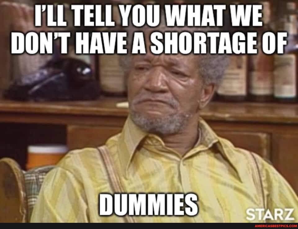 PLL TELL YOU WHAT WE DON'T HAVE A SHORTAGE OF
DUMMIES -.....5