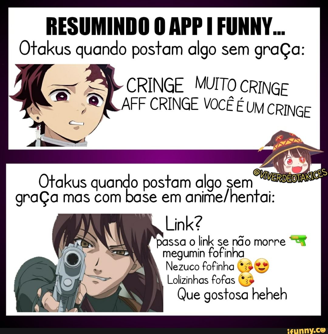 RESUMINDO O APP FUNNY...
Otakus quando postam algo sem graça:
CRINGE MUITO
Otakus quando postam algo sem graÇa mas com base em
Link?
passa o link se não morre megumin fofinha
Nezuco fofinha
Lolizinhas fofas
Que gostosa heheh