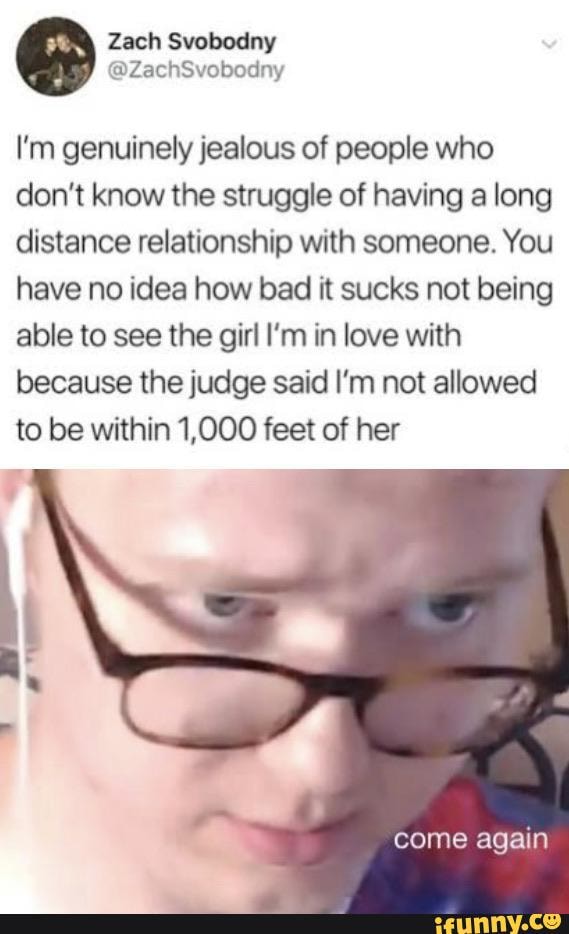 I'm genuinely jealous of people who don't know the struggle of having a long distance relationship with someone. You have no idea how bad it sucks not being able to see the girl I'm in love with because the judge said I'm not allowed to be within 1,000 feet of her
come again