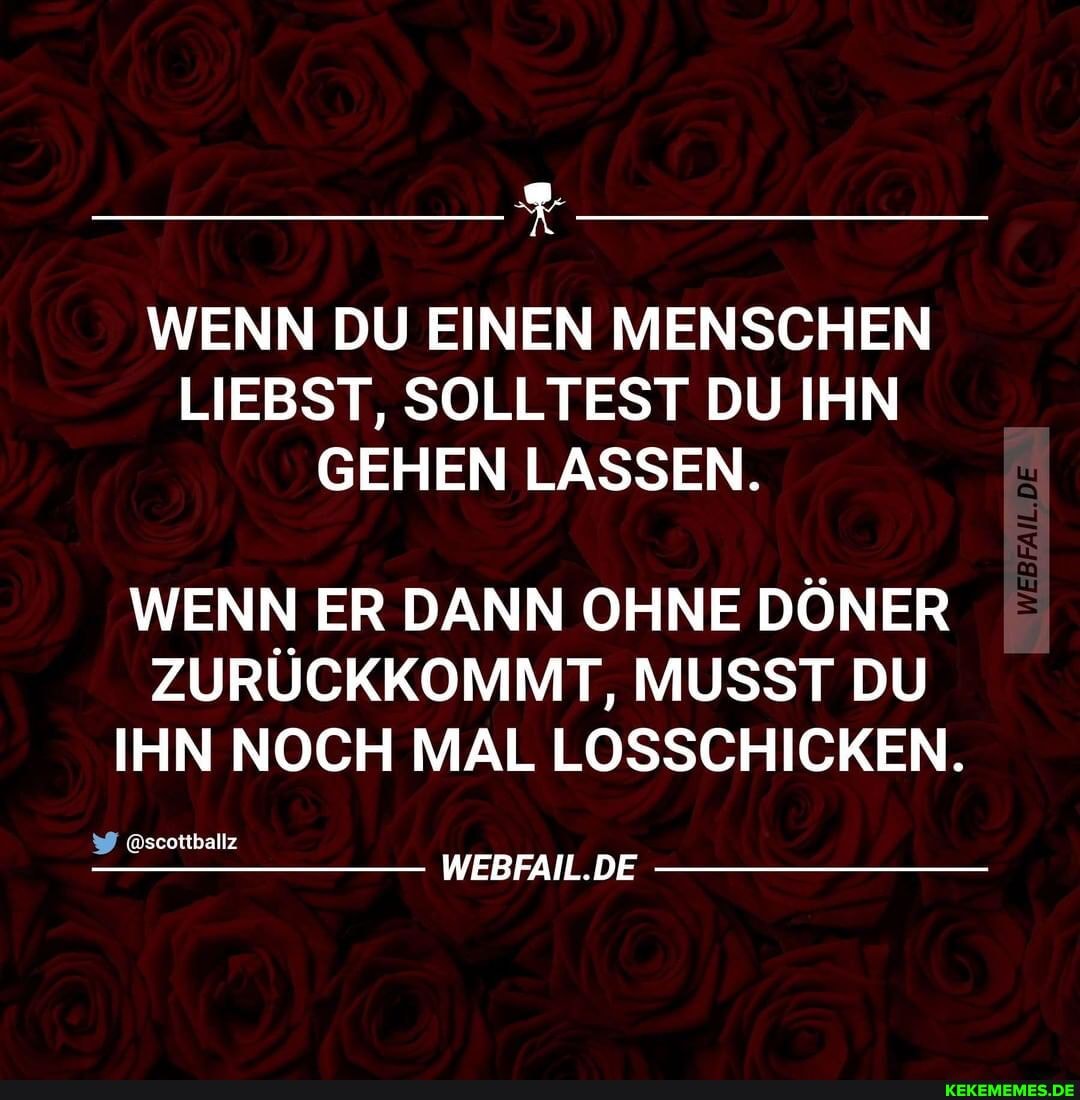 WENN DU EINEN MENSCHEN LIEBST, SOLLTEST DU IHN GEHEN LASSEN.
WENN ER DANN OHNE DÖNER ZURÜCKKOMMT, MUSST DU IHN NOCH MAL LOSSCHICKEN.
@scottballz
WEBFAIL.DE