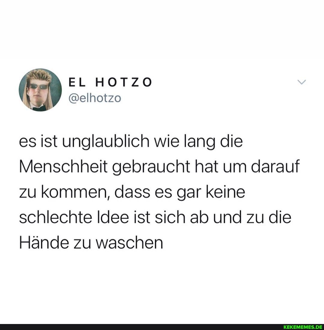 EL HOTZO
es ist unglaublich wie lang die
Menschheit gebraucht hat um darauf zu kommen, dass es gar keine schlechte Idee ist sich ab und zu die
Hände zu waschen