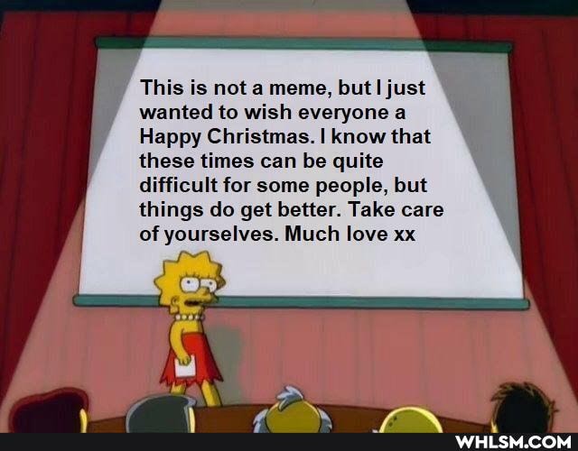This is not a meme, but just wanted to wish everyone a
Happy Christmas. I know that these times can be quite difficult for some people, but things do get better. Take care
of yourselves. Much love xx