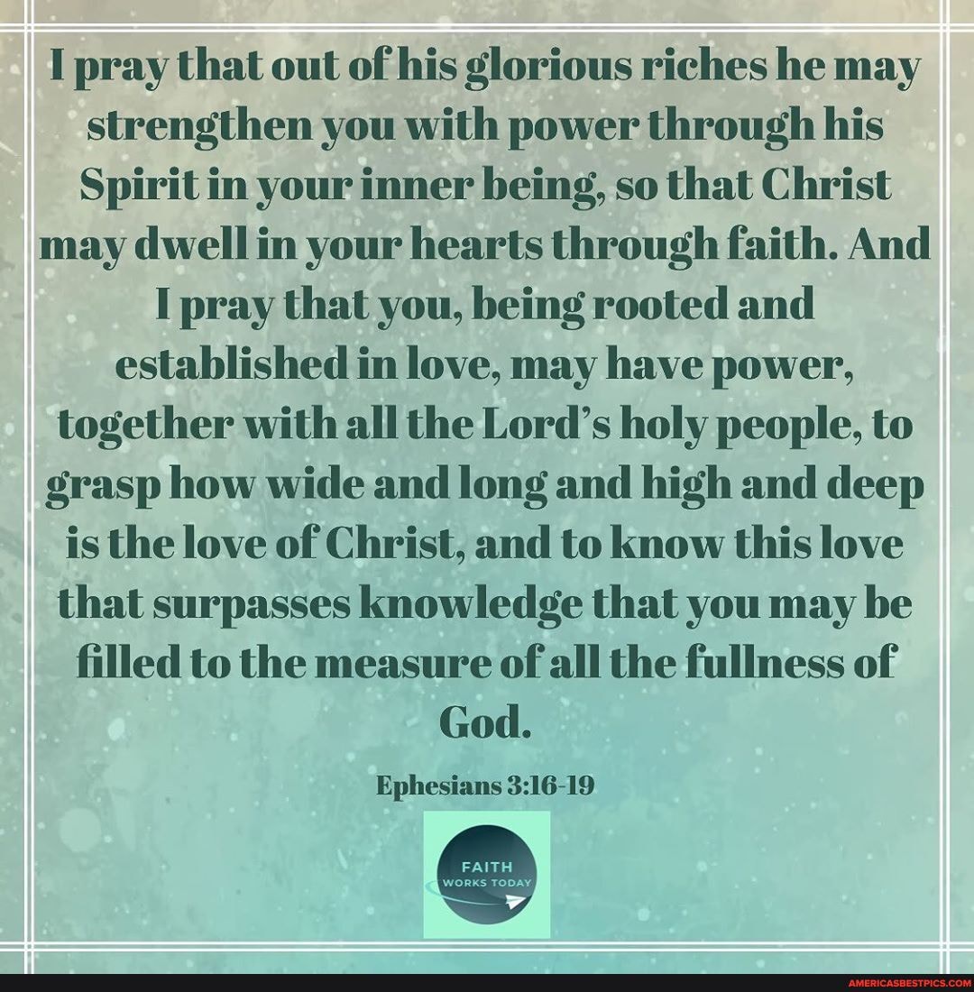 I pray that out of his glorious riches he may strengthen you with power through his
Spirit in your inner being, so that Christ may dwell in your hearts through faith. And
I pray that you, being rooted and established in love, may have power, together with all the Lord's holy people, to grasp how wide and long and high and deep is the love of Christ, and to know this love that surpasses knowledge that you may be filled to the measure of all the fullness of
God.
Ephesians