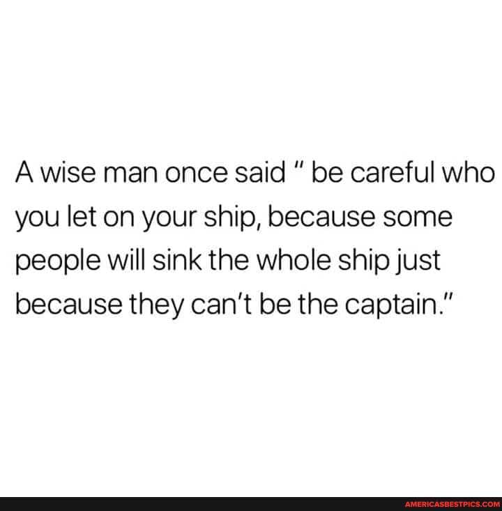 A wise man once said be careful who you let on your ship, because some people will sink the whole ship just because they can't be the captain."