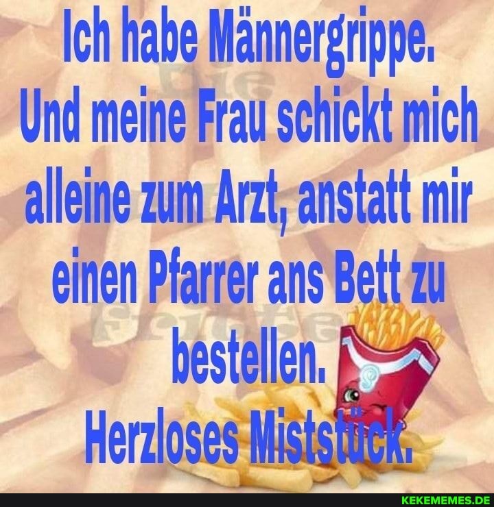 Ich habe Männergrippe,
Und meine Frau schickt mich alleine zum Arzt, anstatt mir
einen Pfarrer ans Bett zu
Herzloses-Misie}