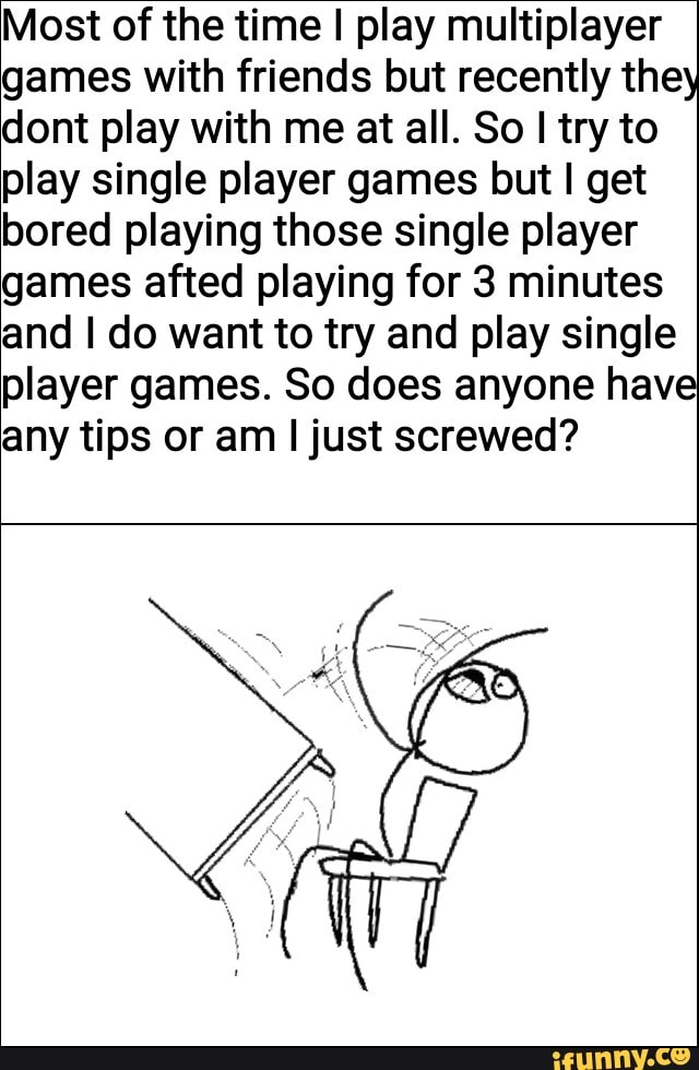 Most of the time I play multiplayer games with friends but recently they dont play with me at all. So I try to play single player games but I get bored playing those single player games afted playing for 3 minutes and I do want to try and play single player games. So does anyone have any tips or am I just screwed?