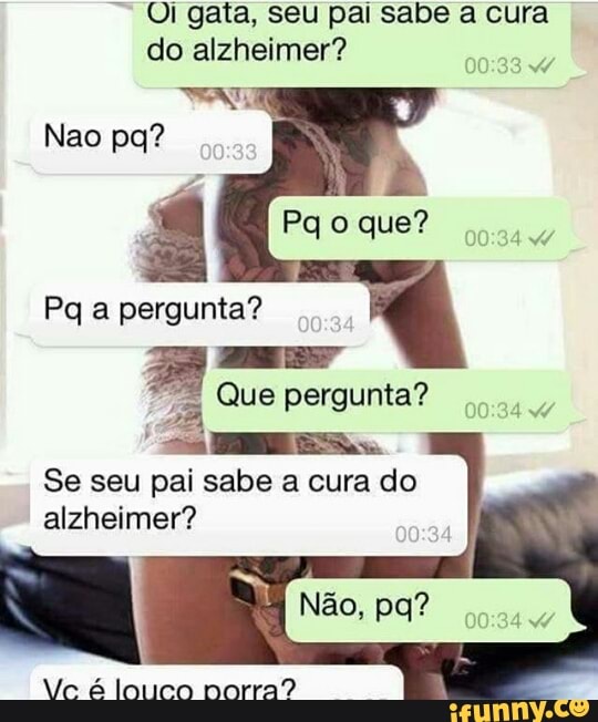 Ol gata, seu pai sabe a cura
do alzheimer?
A
Pq a pergunta?
ELA
Que pergunta?
Se seu pai sabe a cura do
Flaine