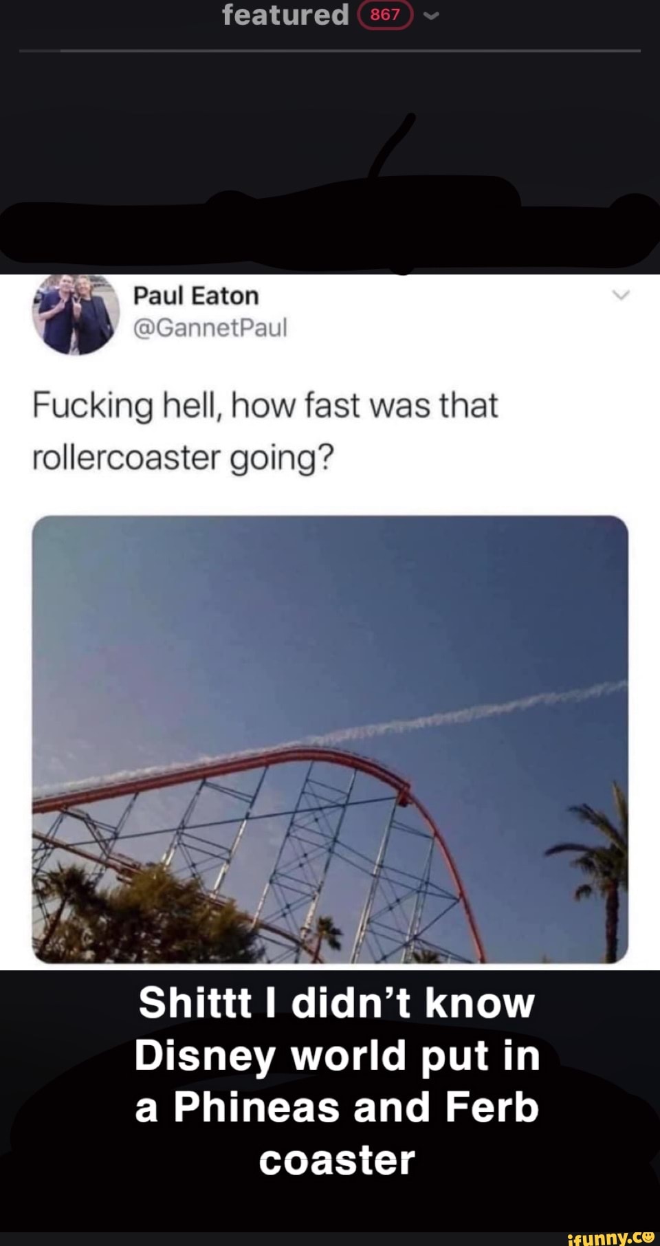 featured
Paul Eaton
Fucking hell, how fast was that rollercoaster going?
Shittt I didn't know
Disney world put in a Phineas and Fer coaster